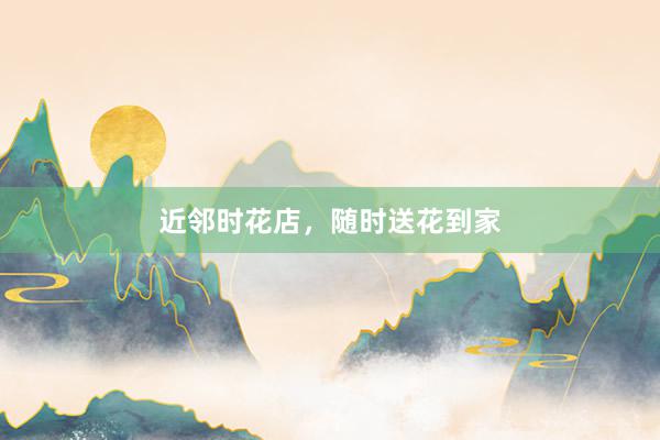 近邻时花店,随时送花到家